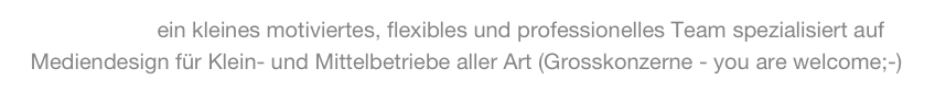 WIR SIND ein kleines motiviertes, flexibles und professionelles Team spezialisiert auf Mediendesign für Klein- und Mittelbetriebe aller Art (Grosskonzerne - you are welcome;-)