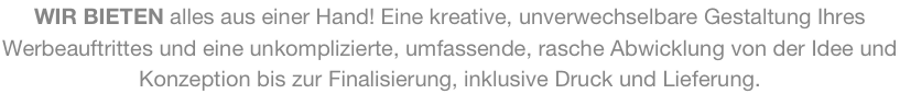 WIR BIETEN alles aus einer Hand! Eine kreative, unverwechselbare Gestaltung Ihres Werbeauftrittes und eine unkomplizierte, umfassende, rasche Abwicklung von der Idee und Konzeption bis zur Finalisierung, inklusive Druck und Lieferung.