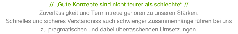 // „Gute Konzepte sind nicht teurer als schlechte“ //
Zuverlässigkeit und Termintreue gehören zu unseren Stärken.
Schnelles und sicheres Verständniss auch schwieriger Zusammenhänge führen bei uns 
zu pragmatischen und dabei überraschenden Umsetzungen. 
