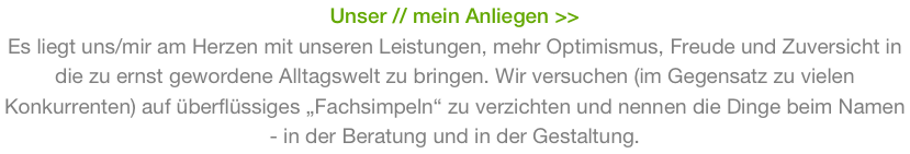 Unser // mein Anliegen >>
Es liegt uns/mir am Herzen mit unseren Leistungen, mehr Optimismus, Freude und Zuversicht in die zu ernst gewordene Alltagswelt zu bringen. Wir versuchen (im Gegensatz zu vielen Konkurrenten) auf überflüssiges „Fachsimpeln“ zu verzichten und nennen die Dinge beim Namen - in der Beratung und in der Gestaltung.